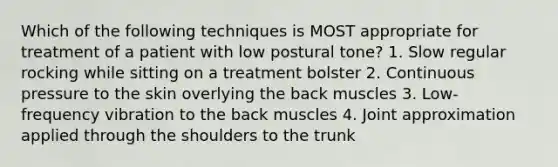 Which of the following techniques is MOST appropriate for treatment of a patient with low postural tone? 1. Slow regular rocking while sitting on a treatment bolster 2. Continuous pressure to the skin overlying the back muscles 3. Low-frequency vibration to the back muscles 4. Joint approximation applied through the shoulders to the trunk