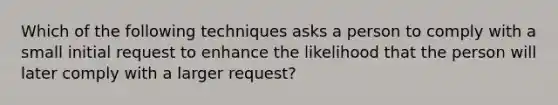 Which of the following techniques asks a person to comply with a small initial request to enhance the likelihood that the person will later comply with a larger request?