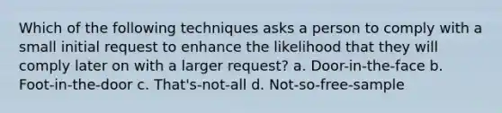 Which of the following techniques asks a person to comply with a small initial request to enhance the likelihood that they will comply later on with a larger request? a. Door-in-the-face b. Foot-in-the-door c. That's-not-all d. Not-so-free-sample