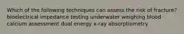 Which of the following techniques can assess the risk of fracture? bioelectrical impedance testing underwater weighing blood calcium assessment dual energy x-ray absorptiometry