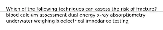 Which of the following techniques can assess the risk of fracture? blood calcium assessment dual energy x-ray absorptiometry underwater weighing bioelectrical impedance testing