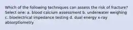 Which of the following techniques can assess the risk of fracture? Select one: a. blood calcium assessment b. underwater weighing c. bioelectrical impedance testing d. dual energy x-ray absorptiometry