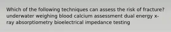 Which of the following techniques can assess the risk of fracture? underwater weighing blood calcium assessment dual energy x-ray absorptiometry bioelectrical impedance testing