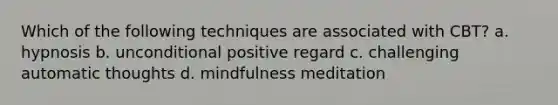 Which of the following techniques are associated with CBT? a. hypnosis b. unconditional positive regard c. challenging automatic thoughts d. mindfulness meditation