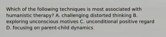 Which of the following techniques is most associated with humanistic therapy? A. challenging distorted thinking B. exploring unconscious motives C. unconditional positive regard D. focusing on parent-child dynamics