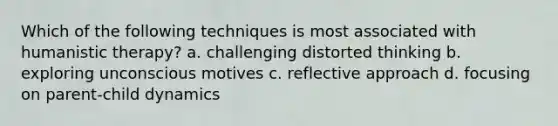 Which of the following techniques is most associated with humanistic therapy? a. challenging distorted thinking b. exploring unconscious motives c. reflective approach d. focusing on parent-child dynamics