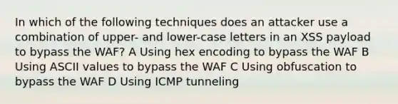 In which of the following techniques does an attacker use a combination of upper- and lower-case letters in an XSS payload to bypass the WAF? A Using hex encoding to bypass the WAF B Using ASCII values to bypass the WAF C Using obfuscation to bypass the WAF D Using ICMP tunneling