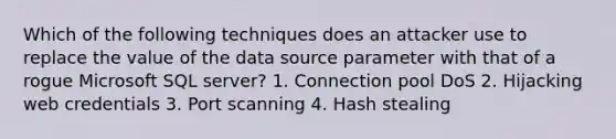 Which of the following techniques does an attacker use to replace the value of the data source parameter with that of a rogue Microsoft SQL server? 1. Connection pool DoS 2. Hijacking web credentials 3. Port scanning 4. Hash stealing