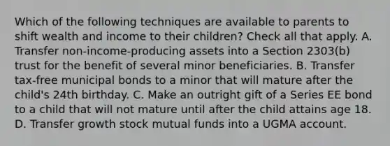 Which of the following techniques are available to parents to shift wealth and income to their children? Check all that apply. A. Transfer non-income-producing assets into a Section 2303(b) trust for the benefit of several minor beneficiaries. B. Transfer tax-free municipal bonds to a minor that will mature after the child's 24th birthday. C. Make an outright gift of a Series EE bond to a child that will not mature until after the child attains age 18. D. Transfer growth stock mutual funds into a UGMA account.