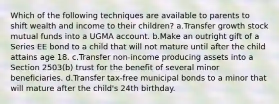 Which of the following techniques are available to parents to shift wealth and income to their children? a.Transfer growth stock mutual funds into a UGMA account. b.Make an outright gift of a Series EE bond to a child that will not mature until after the child attains age 18. c.Transfer non-income producing assets into a Section 2503(b) trust for the benefit of several minor beneficiaries. d.Transfer tax-free municipal bonds to a minor that will mature after the child's 24th birthday.