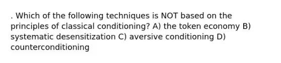 . Which of the following techniques is NOT based on the principles of classical conditioning? A) the token economy B) systematic desensitization C) aversive conditioning D) counterconditioning