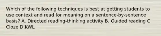 Which of the following techniques is best at getting students to use context and read for meaning on a sentence-by-sentence basis? A. Directed reading-thinking activity B. Guided reading C. Cloze D.KWL