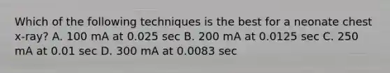 Which of the following techniques is the best for a neonate chest x-ray? A. 100 mA at 0.025 sec B. 200 mA at 0.0125 sec C. 250 mA at 0.01 sec D. 300 mA at 0.0083 sec