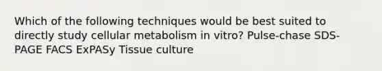 Which of the following techniques would be best suited to directly study cellular metabolism in vitro? Pulse-chase SDS-PAGE FACS ExPASy Tissue culture