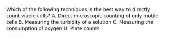 Which of the following techniques is the best way to directly count viable cells? A. Direct microscopic counting of only motile cells B. Measuring the turbidity of a solution C. Measuring the consumption of oxygen D. Plate counts