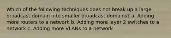 Which of the following techniques does not break up a large broadcast domain into smaller broadcast domains? a. Adding more routers to a network b. Adding more layer 2 switches to a network c. Adding more VLANs to a network