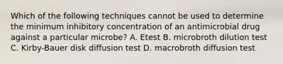 Which of the following techniques cannot be used to determine the minimum inhibitory concentration of an antimicrobial drug against a particular microbe? A. Etest B. microbroth dilution test C. Kirby-Bauer disk diffusion test D. macrobroth diffusion test