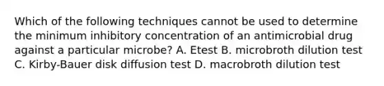 Which of the following techniques cannot be used to determine the minimum inhibitory concentration of an antimicrobial drug against a particular microbe? A. Etest B. microbroth dilution test C. Kirby-Bauer disk diffusion test D. macrobroth dilution test