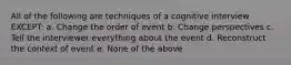 All of the following are techniques of a cognitive interview EXCEPT: a. Change the order of event b. Change perspectives c. Tell the interviewer everything about the event d. Reconstruct the context of event e. None of the above