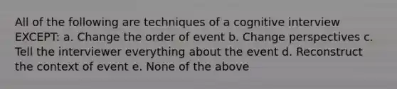 All of the following are techniques of a cognitive interview EXCEPT: a. Change the order of event b. Change perspectives c. Tell the interviewer everything about the event d. Reconstruct the context of event e. None of the above