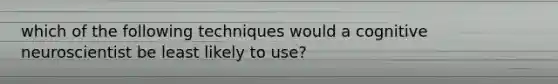 which of the following techniques would a cognitive neuroscientist be least likely to use?