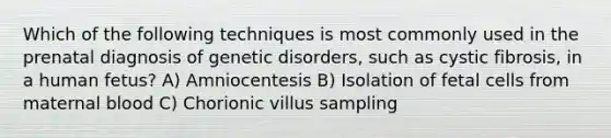 Which of the following techniques is most commonly used in the prenatal diagnosis of genetic disorders, such as cystic fibrosis, in a human fetus? A) Amniocentesis B) Isolation of fetal cells from maternal blood C) Chorionic villus sampling