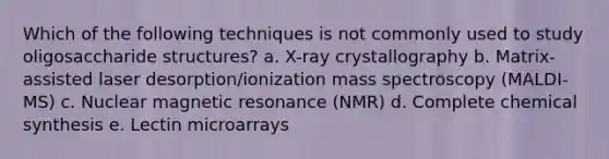 Which of the following techniques is not commonly used to study oligosaccharide structures? a. X-ray crystallography b. Matrix-assisted laser desorption/ionization mass spectroscopy (MALDI-MS) c. Nuclear magnetic resonance (NMR) d. Complete chemical synthesis e. Lectin microarrays