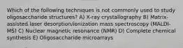 Which of the following techniques is not commonly used to study oligosaccharide structures? A) X-ray crystallography B) Matrix-assisted laser desorption/ionization mass spectroscopy (MALDI-MS) C) Nuclear magnetic resonance (NMR) D) Complete chemical synthesis E) Oligosaccharide microarrays