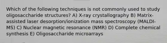 Which of the following techniques is not commonly used to study oligosaccharide structures? A) X-ray crystallography B) Matrix-assisted laser desorption/ionization mass spectroscopy (MALDI-MS) C) Nuclear magnetic resonance (NMR) D) Complete chemical synthesis E) Oligosaccharide microarrays