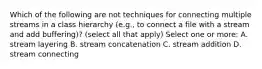 Which of the following are not techniques for connecting multiple streams in a class hierarchy (e.g., to connect a file with a stream and add buffering)? (select all that apply) Select one or more: A. stream layering B. stream concatenation C. stream addition D. stream connecting