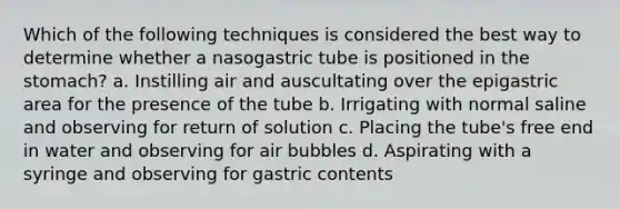 Which of the following techniques is considered the best way to determine whether a nasogastric tube is positioned in the stomach? a. Instilling air and auscultating over the epigastric area for the presence of the tube b. Irrigating with normal saline and observing for return of solution c. Placing the tube's free end in water and observing for air bubbles d. Aspirating with a syringe and observing for gastric contents