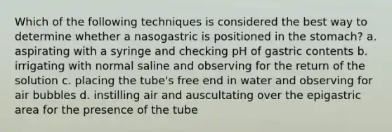 Which of the following techniques is considered the best way to determine whether a nasogastric is positioned in the stomach? a. aspirating with a syringe and checking pH of gastric contents b. irrigating with normal saline and observing for the return of the solution c. placing the tube's free end in water and observing for air bubbles d. instilling air and auscultating over the epigastric area for the presence of the tube