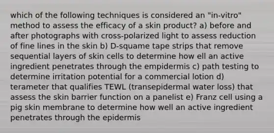 which of the following techniques is considered an "in-vitro" method to assess the efficacy of a skin product? a) before and after photographs with cross-polarized light to assess reduction of fine lines in the skin b) D-squame tape strips that remove sequential layers of skin cells to determine how ell an active ingredient penetrates through the empidermis c) path testing to determine irritation potential for a commercial lotion d) terameter that qualifies TEWL (transepidermal water loss) that assess the skin barrier function on a panelist e) Franz cell using a pig skin membrane to determine how well an active ingredient penetrates through the epidermis