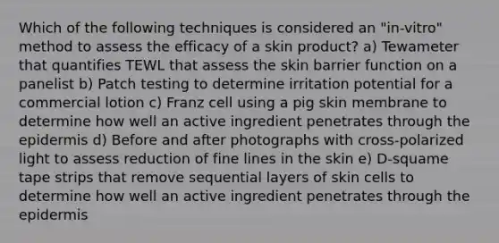 Which of the following techniques is considered an "in-vitro" method to assess the efficacy of a skin product? a) Tewameter that quantifies TEWL that assess the skin barrier function on a panelist b) Patch testing to determine irritation potential for a commercial lotion c) Franz cell using a pig skin membrane to determine how well an active ingredient penetrates through the epidermis d) Before and after photographs with cross-polarized light to assess reduction of fine lines in the skin e) D-squame tape strips that remove sequential layers of skin cells to determine how well an active ingredient penetrates through the epidermis