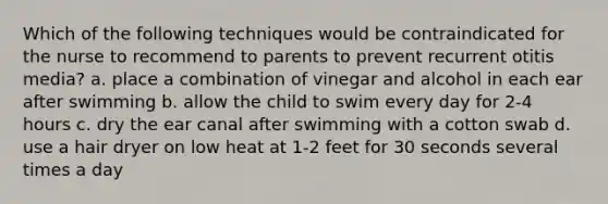 Which of the following techniques would be contraindicated for the nurse to recommend to parents to prevent recurrent otitis media? a. place a combination of vinegar and alcohol in each ear after swimming b. allow the child to swim every day for 2-4 hours c. dry the ear canal after swimming with a cotton swab d. use a hair dryer on low heat at 1-2 feet for 30 seconds several times a day