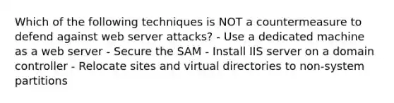 Which of the following techniques is NOT a countermeasure to defend against web server attacks? - Use a dedicated machine as a web server - Secure the SAM - Install IIS server on a domain controller - Relocate sites and virtual directories to non-system partitions