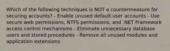 Which of the following techniques is NOT a countermeasure for securing accounts? - Enable unused default user accounts - Use secure web permissions, NTFS permissions, and .NET Framework access control mechanisms - Eliminate unnecessary database users and stored procedures - Remove all unused modules and application extensions