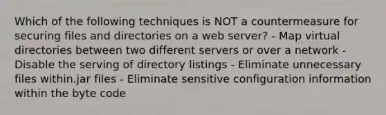 Which of the following techniques is NOT a countermeasure for securing files and directories on a web server? - Map virtual directories between two different servers or over a network - Disable the serving of directory listings - Eliminate unnecessary files within.jar files - Eliminate sensitive configuration information within the byte code