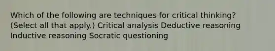 Which of the following are techniques for critical thinking? (Select all that apply.) Critical analysis Deductive reasoning Inductive reasoning Socratic questioning