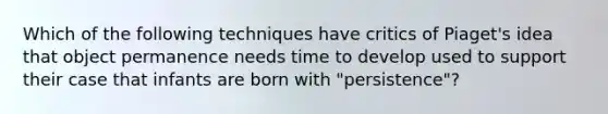 Which of the following techniques have critics of Piaget's idea that object permanence needs time to develop used to support their case that infants are born with "persistence"?