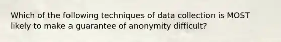 Which of the following techniques of data collection is MOST likely to make a guarantee of anonymity difficult?