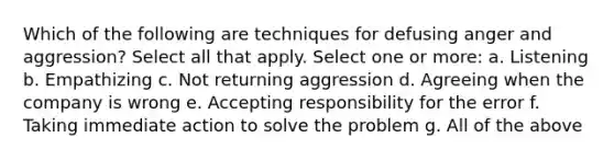 Which of the following are techniques for defusing anger and aggression? Select all that apply. Select one or more: a. Listening b. Empathizing c. Not returning aggression d. Agreeing when the company is wrong e. Accepting responsibility for the error f. Taking immediate action to solve the problem g. All of the above