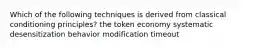 Which of the following techniques is derived from classical conditioning principles? the token economy systematic desensitization behavior modification timeout