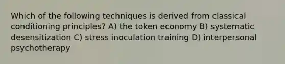 Which of the following techniques is derived from classical conditioning principles? A) the token economy B) systematic desensitization C) stress inoculation training D) interpersonal psychotherapy