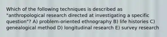 Which of the following techniques is described as "anthropological research directed at investigating a specific question"? A) problem-oriented ethnography B) life histories C) genealogical method D) longitudinal research E) survey research