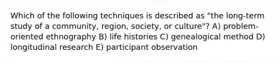 Which of the following techniques is described as "the long-term study of a community, region, society, or culture"? A) problem-oriented ethnography B) life histories C) genealogical method D) longitudinal research E) participant observation