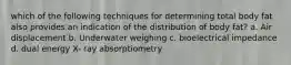 which of the following techniques for determining total body fat also provides an indication of the distribution of body fat? a. Air displacement b. Underwater weighing c. bioelectrical impedance d. dual energy X- ray absorptiometry