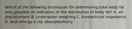 Which of the following techniques for determining total body fat also provides an indication of the distribution of body fat? A. air displacement B. underwater weighing C. bioelectrical impedance D. dual energy x-ray absorptiometry