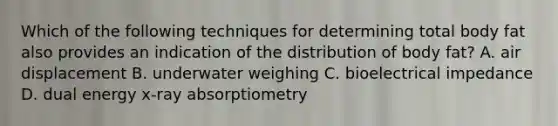 Which of the following techniques for determining total body fat also provides an indication of the distribution of body fat? A. air displacement B. underwater weighing C. bioelectrical impedance D. dual energy x-ray absorptiometry