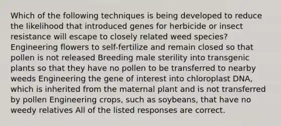 Which of the following techniques is being developed to reduce the likelihood that introduced genes for herbicide or insect resistance will escape to closely related weed species? Engineering flowers to self-fertilize and remain closed so that pollen is not released Breeding male sterility into transgenic plants so that they have no pollen to be transferred to nearby weeds Engineering the gene of interest into chloroplast DNA, which is inherited from the maternal plant and is not transferred by pollen Engineering crops, such as soybeans, that have no weedy relatives All of the listed responses are correct.